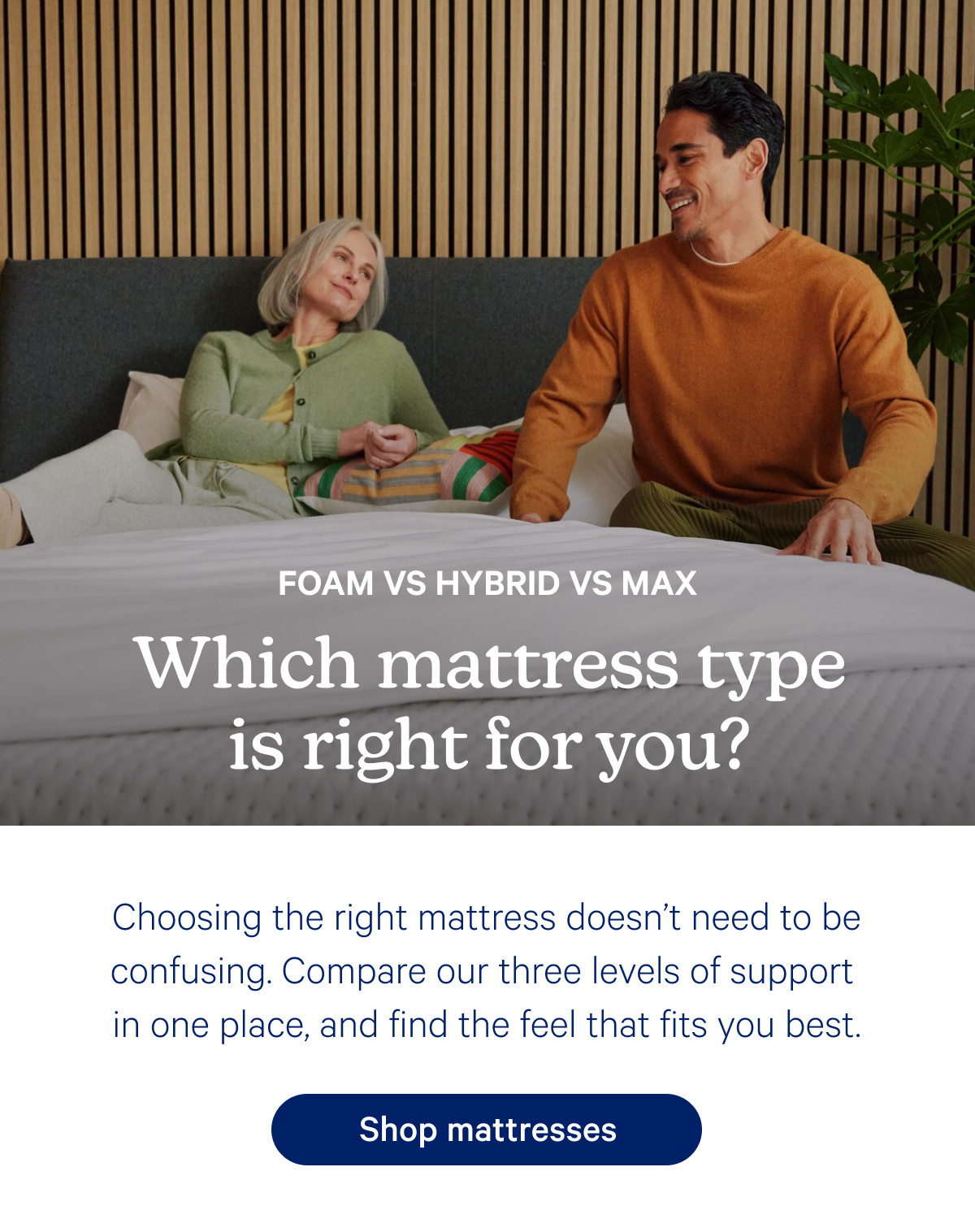 Which mattress type is right for you? Choosing the right mattress doesn’t need to be confusing. Compare our three levels of support  in one place, and find the feel that fits you best.