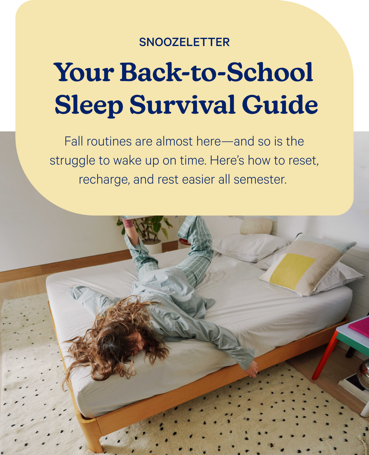 Snoozeletter; Your back-to-school sleep survival guide; Fall routines are almost here—and so is the struggle to wake up on time. Here’s how to reset, recharge, and rest easier all semester.