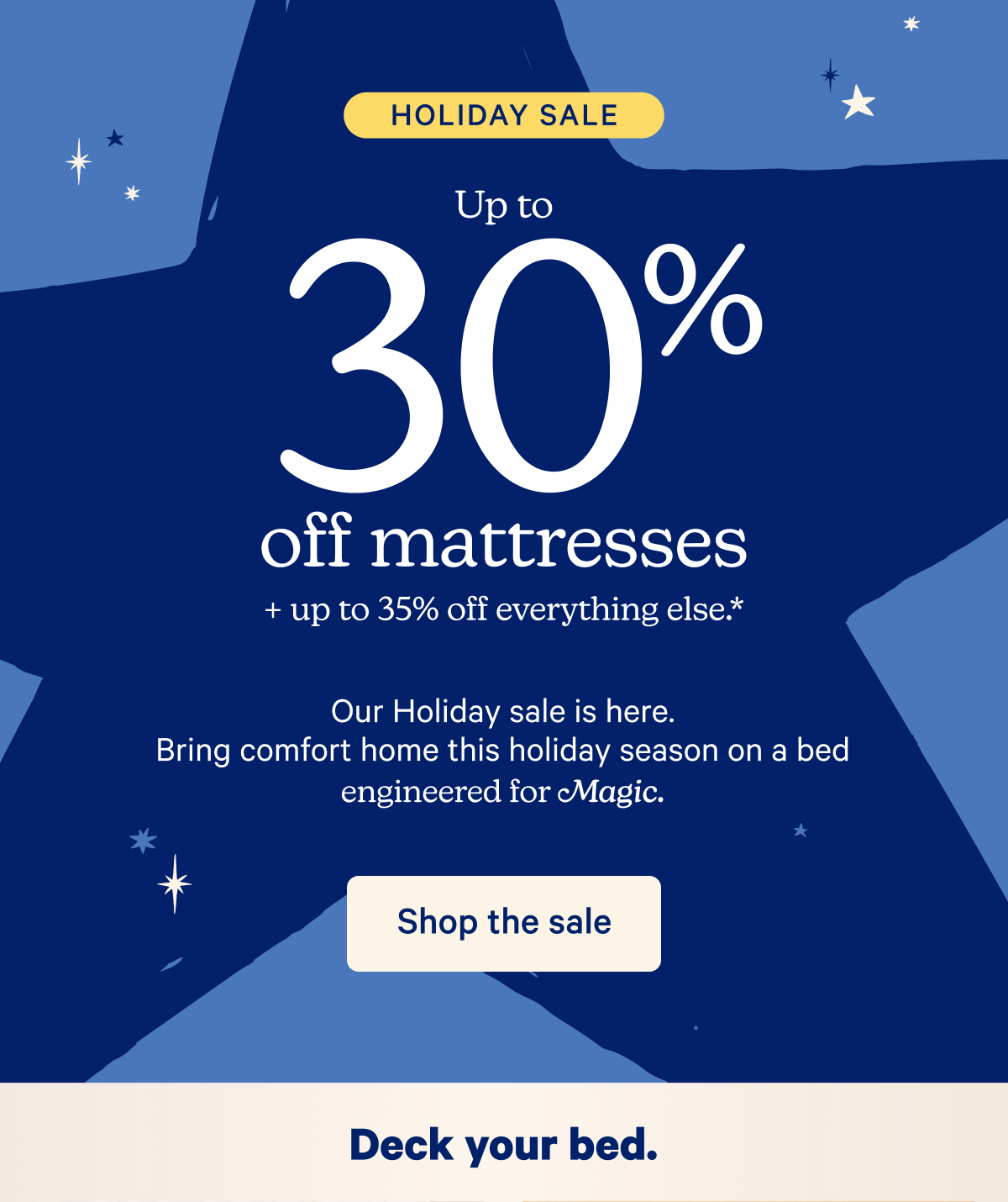 Holiday Sale; Up to 30% off mattresses + up to 35% off everything else.* Our Holiday sale is here. Bring comfort home this holiday season on a bed engineered for Magic.