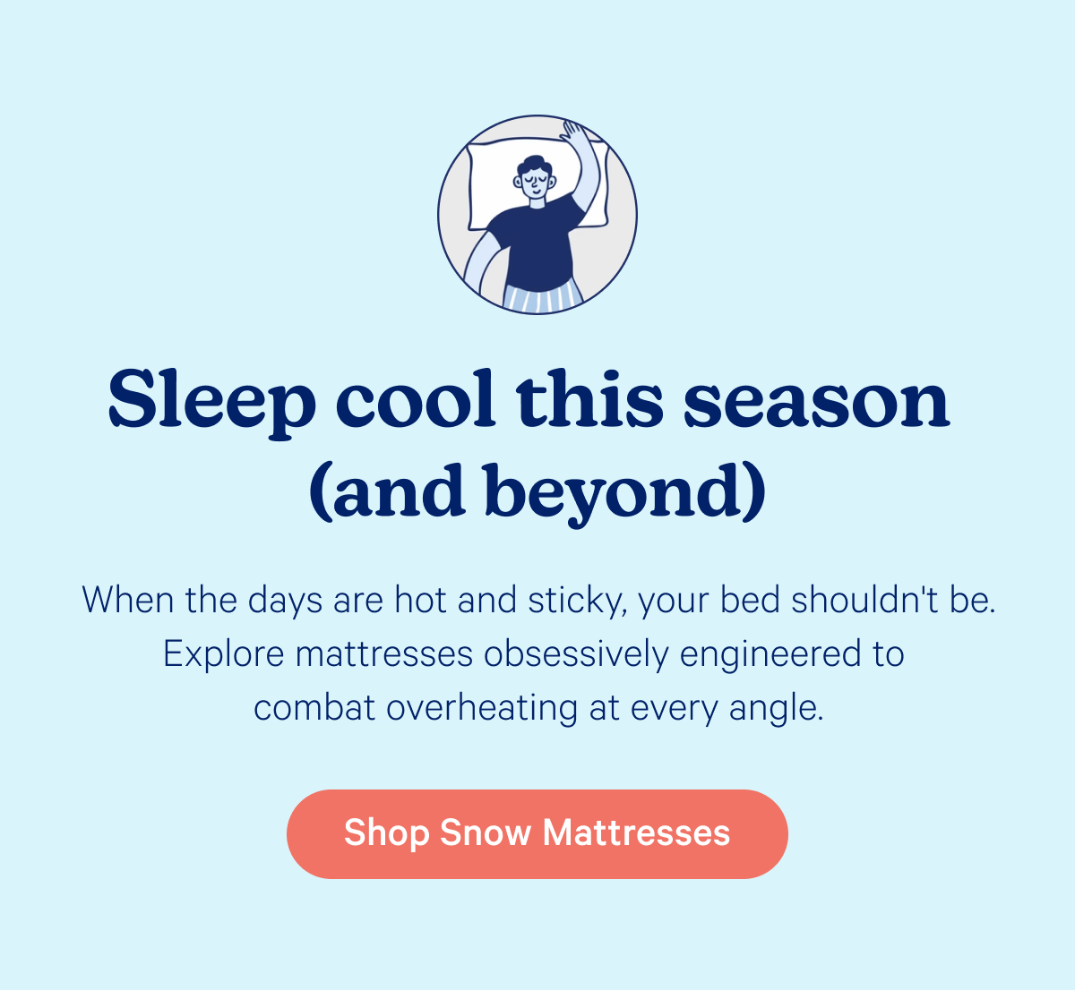 Sleep cool this season (and beyond); When the days are hot and sticky, your bed shouldn't be. Explore mattresses obsessively engineered to combat overheating at every angle.