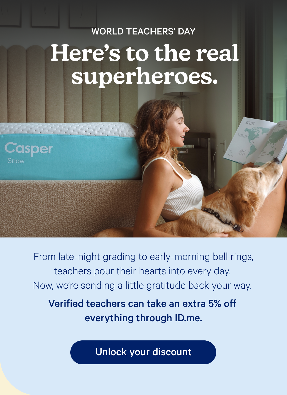 World Teachers' Day; Here's to the real superheroes. From late-night grading to early-morning bell rings, teachers pour their hearts into every day. Now, we’re sending a little gratitude back your way. Verified teachers can take an extra 5% off everything through ID.me.