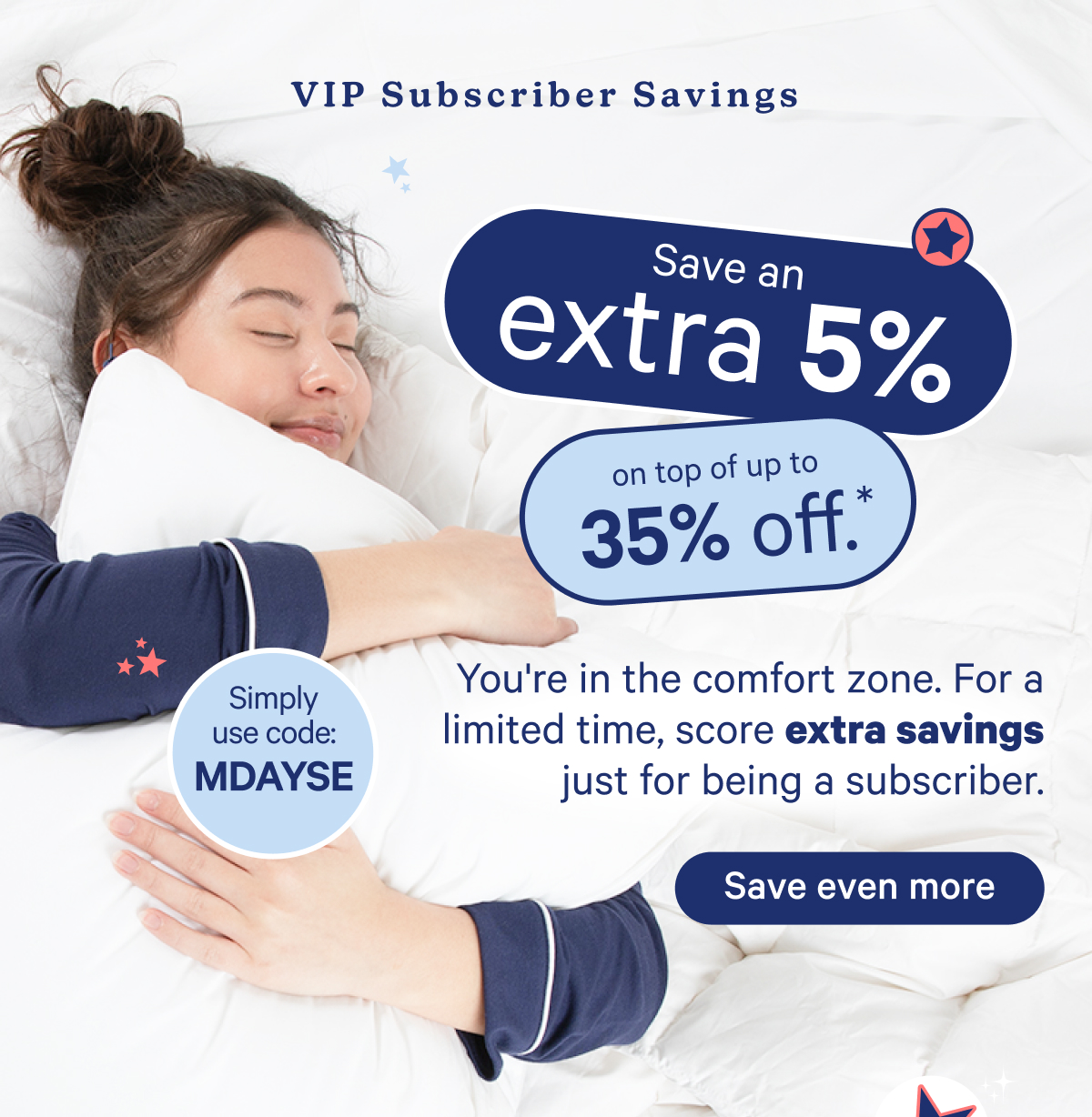 VIP Subscriber Savings; Save an extra 5% on top of up to 35% off. You're in the comfort zone. For a limited time, score extra savings just for being a subscriber. Use code: mdayse