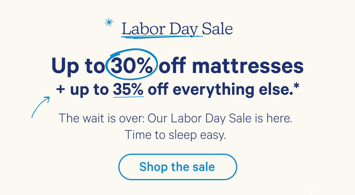 Labor Day Sale; Up to 30% off every mattress + up to 35% off everything else.* The wait is over: Our Labor Day Sale is here. Time to sleep easy.