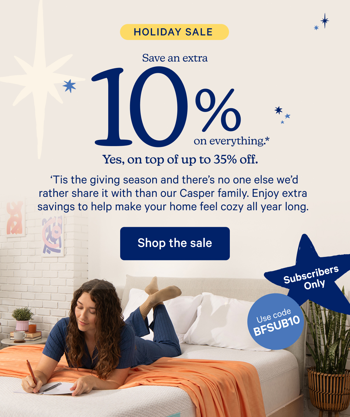 Holiday Sale; Save an extra 10% on everything.* Yes, on top of up to 35% off. 'Tis the giving season and there's no one else we'd rather share it with than our Casper family. Enjoy extra savings to help make your home feel cozy all year long.