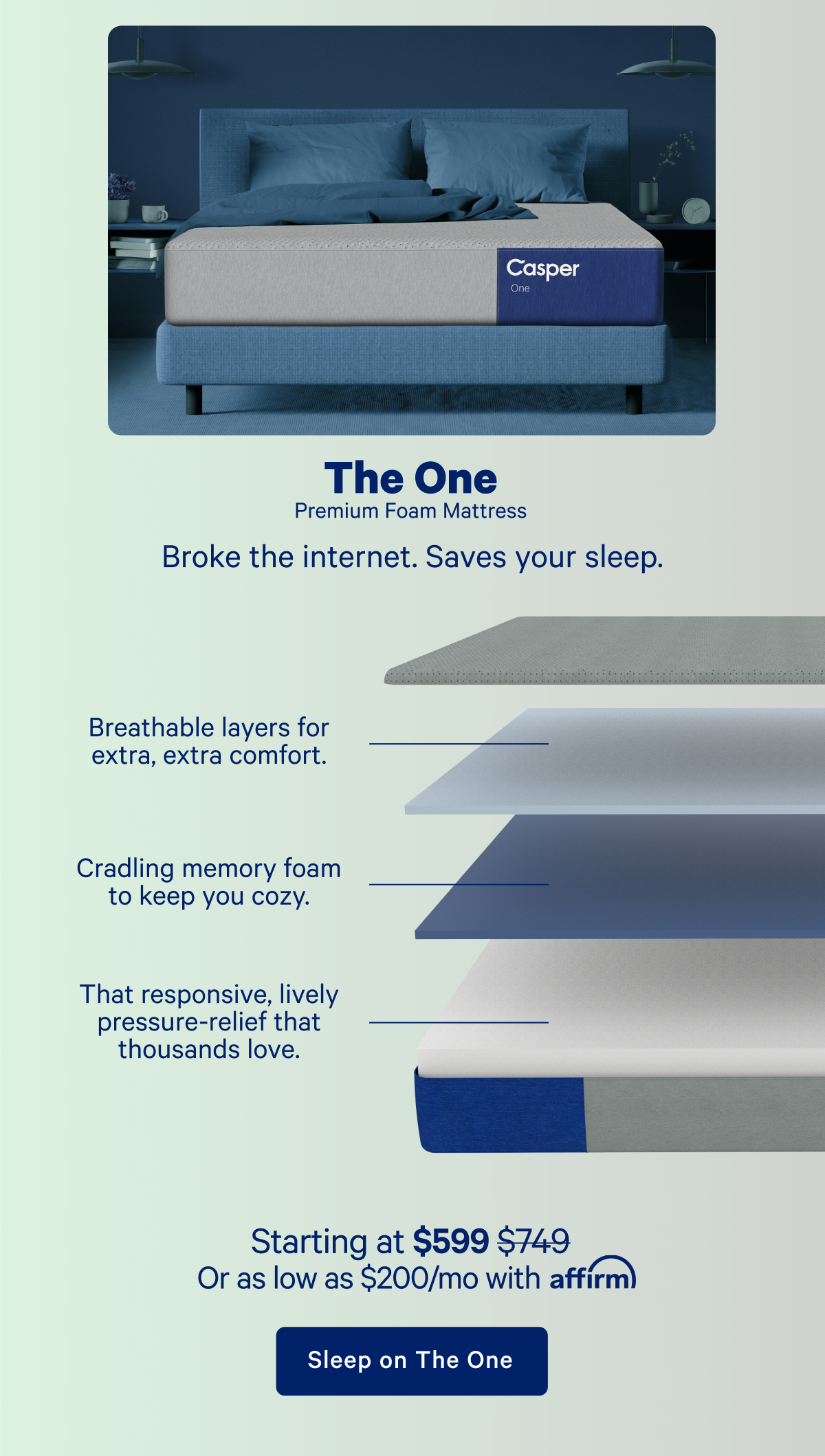 The One Premium Foam Mattress; Broke the internet. Saves your sleep. Breathable layers for extra, extra comfort. Cradling memory foam to keep you cozy. That responsive, lively pressure-relief that thousands love.