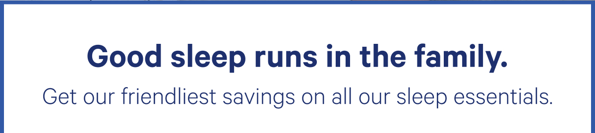 Good sleep runs in the familyGet our friendliest savings on all our sleep essentials.