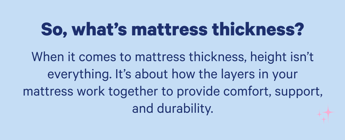 So, what's mattress thickness? When it comes to mattress thickness, height isn’t everything. It’s about how the layers in your mattress work together to provide comfort, support and durability.