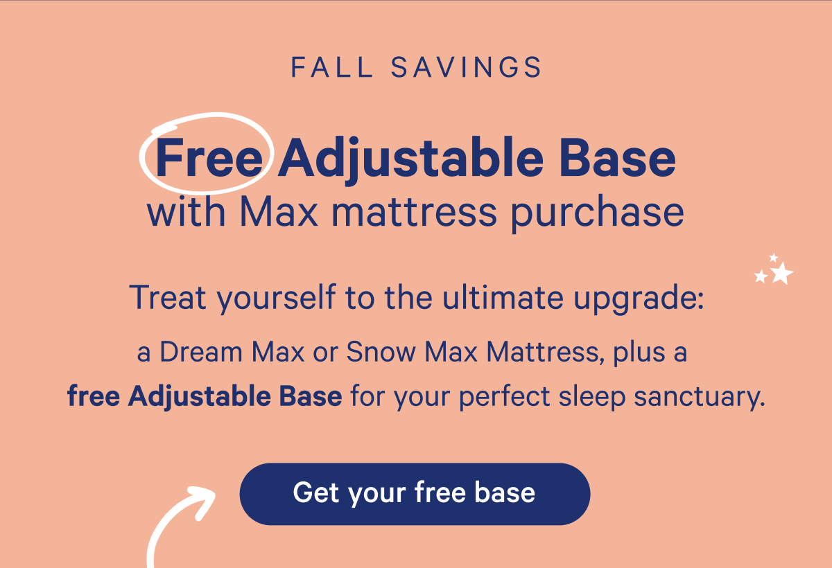 Fall savings; Free adjustable base with max mattress purchase; Treat yourself to the ultimate upgrade: a dream max or snow max mattress, plus a free adjustable base for your perfect sleep sanctuary.