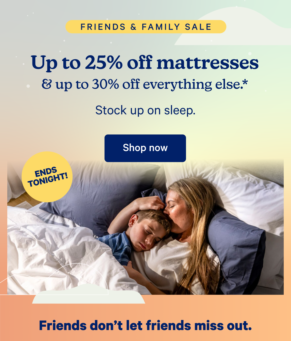 Friends & Family Sale; Up to 25% off mattresses & up to 30% off everything else.* Stock up on sleep.; Friends don't let friends miss out.