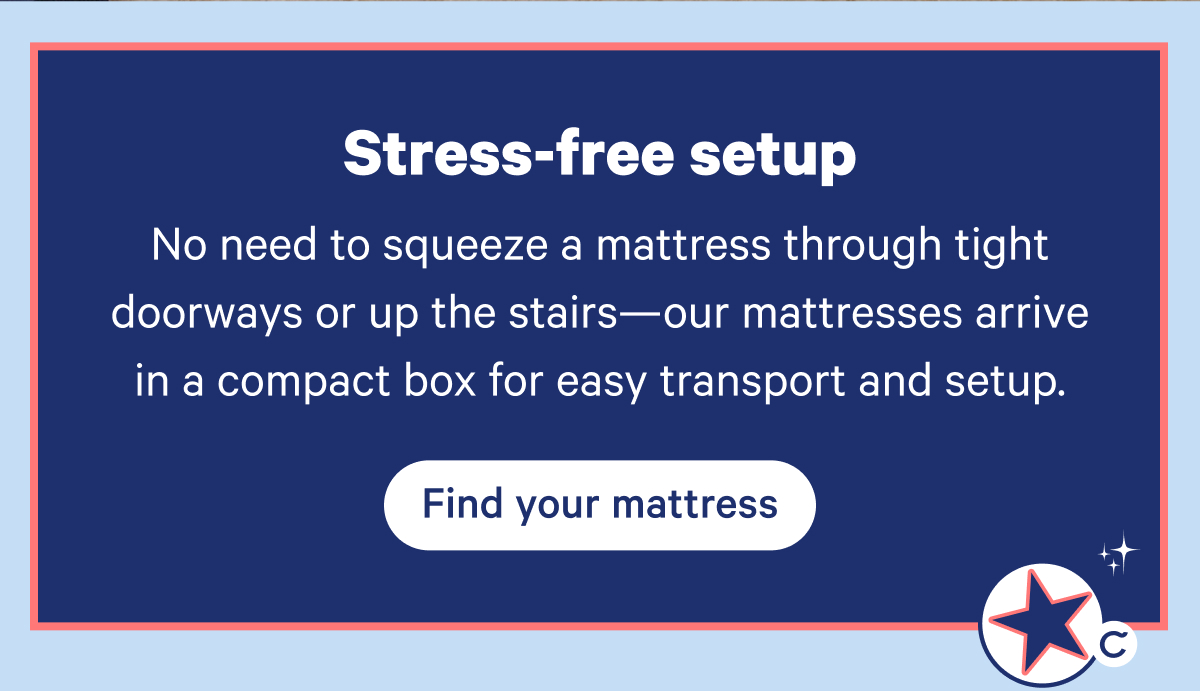 Stress-free setup. No need to squeeze a mattress through tight doorways or up the stairs—our mattresses arrive in a compact box for easy transport and setup.