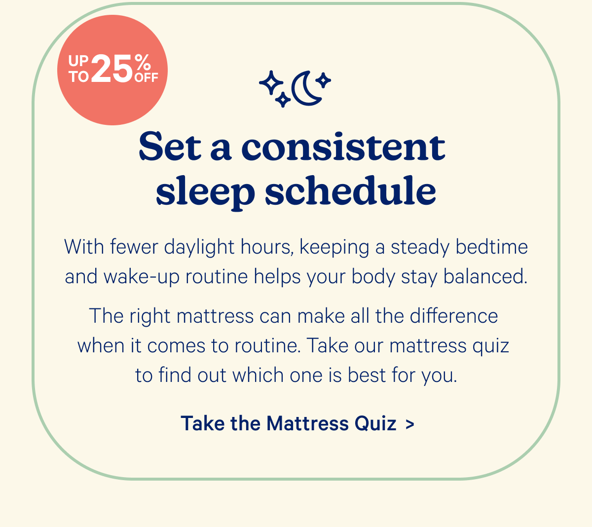 Set a consistent sleep schedule; With fewer daylight hours, keeping a steady bedtime and wake-up routine helps your body stay balanced.  The right mattress can make all the difference when it comes to routine. Take our mattress quiz to find out which one is best for you.