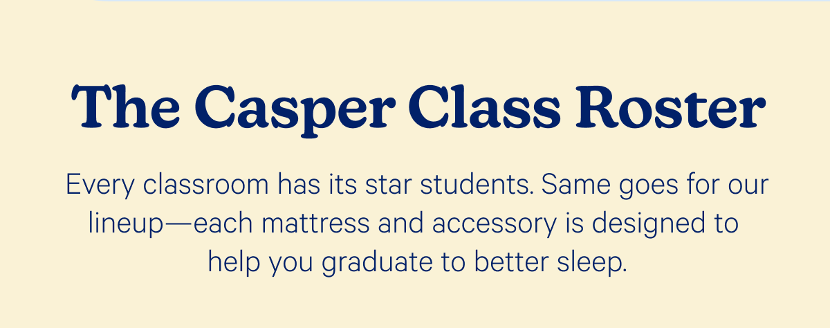 The Casper Class Roster; Every classroom has its star students. Same goes for our lineup—each mattress and accessory is designed to help you graduate to better sleep.