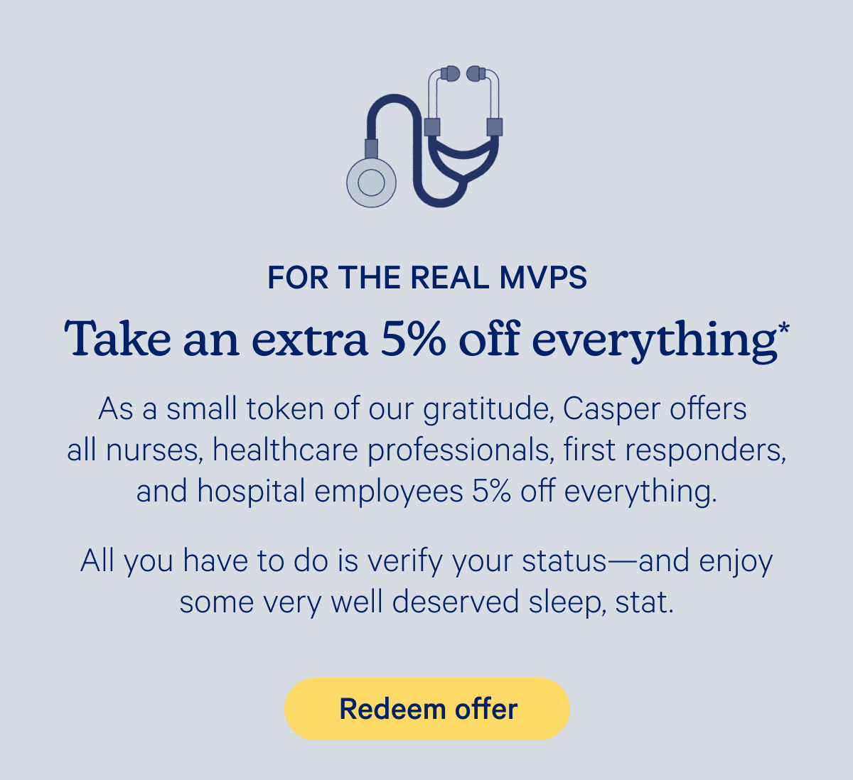For the real MVPS; Take an extra 5% off everything* As a small token of our gratitude, Casper offers all nurses, healthcare professionals, first responders, and hospital employees 5% off everything. All you have to do is verify your status—and enjoy some very well deserved sleep, stat.