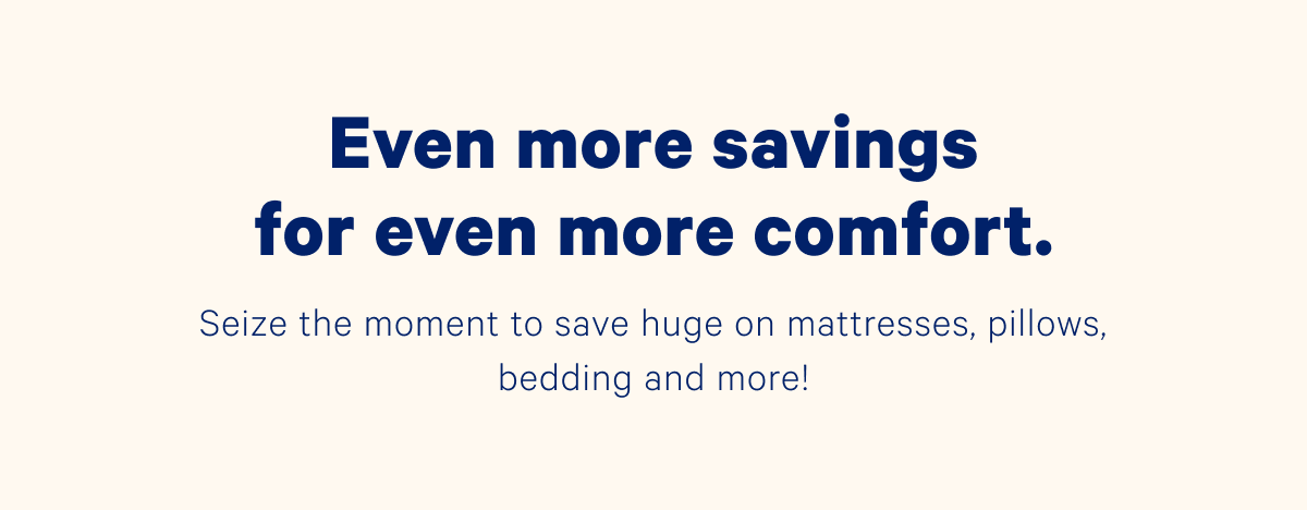 Even more savings for even more comfort. Seize the moment to save huge on mattresses, pillows, bedding and more!