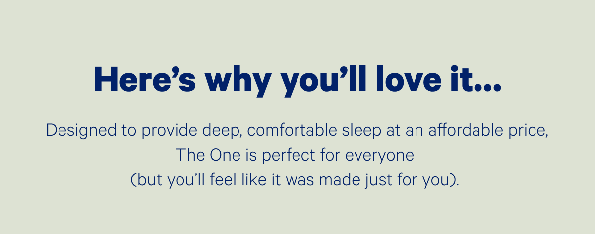 Here's why you'll love it...Designed to provide deep, comfortable sleep at an affordable price, The One is perfect for everyone (but you'll feel like it was made just for you).