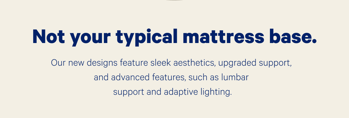 Not your typical mattress base. Our new designs feature sleek aesthetics, upgraded support, and advanced features, such as lumbar support and adaptive lighting.