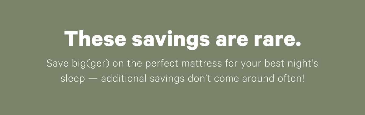 These savings are rare. Save big(ger) on the perfect mattress for your best night's sleep — additional savings don't come around often!