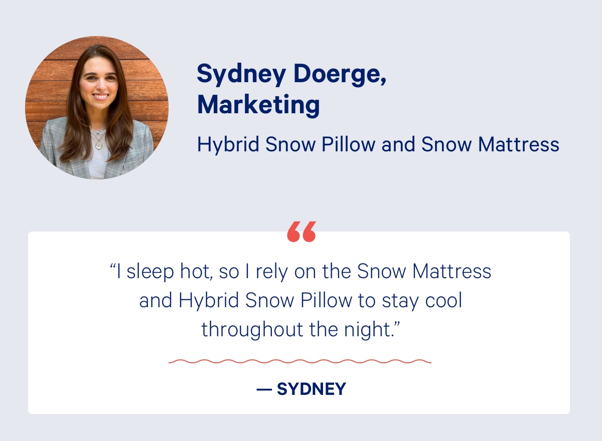 Sydney Doerge, Marketing; Hybrid Snow Pillow and Snow Mattress; ''I sleep hot, so I rely on the Snow Mattress and Hybrid Snow Pillow to stay cool throughout the night.'' - Sydney