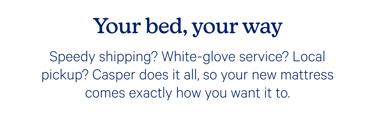Your bed, your way; Speedy shipping? White-glove service? Local pickup? Casper does it all, so your new mattress comes exactly how you want it to.
