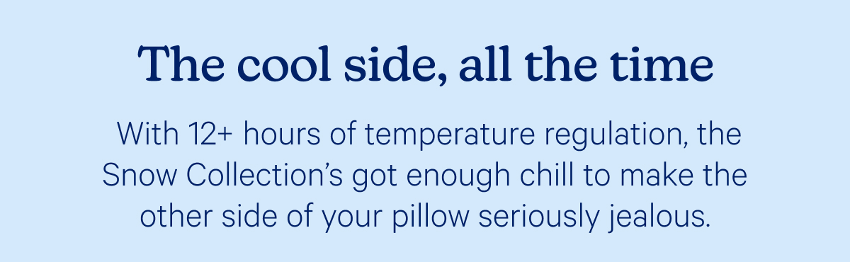 The cool side, all the time; With 12+ hours of temperature regulation, the Snow Collection’s got enough chill to make the other side of your pillow seriously jealous. 
