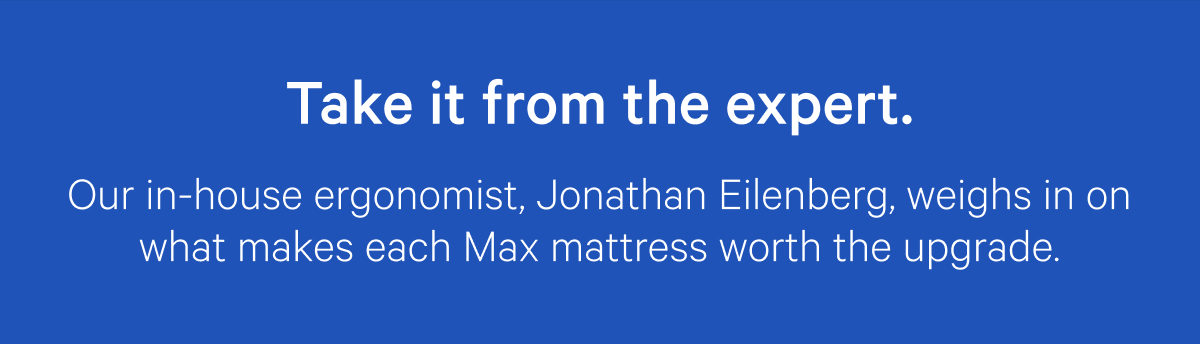 Take it from the expert. Our in-house ergonomist, Jonathan Eilenberg, weighs in on what makes each Max mattress worth the upgrade.