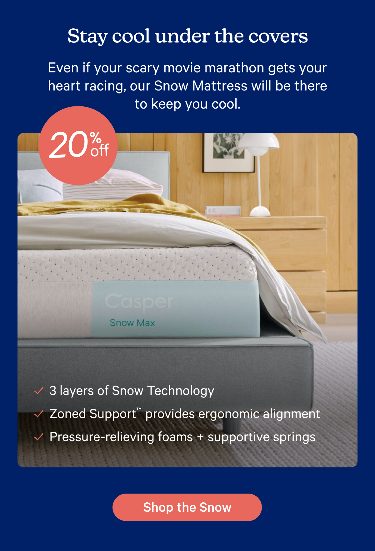 Stay cool under the covers; Even if your scary movie marathon gets your heart racing, our Snow Mattress will be there to keep you cool.