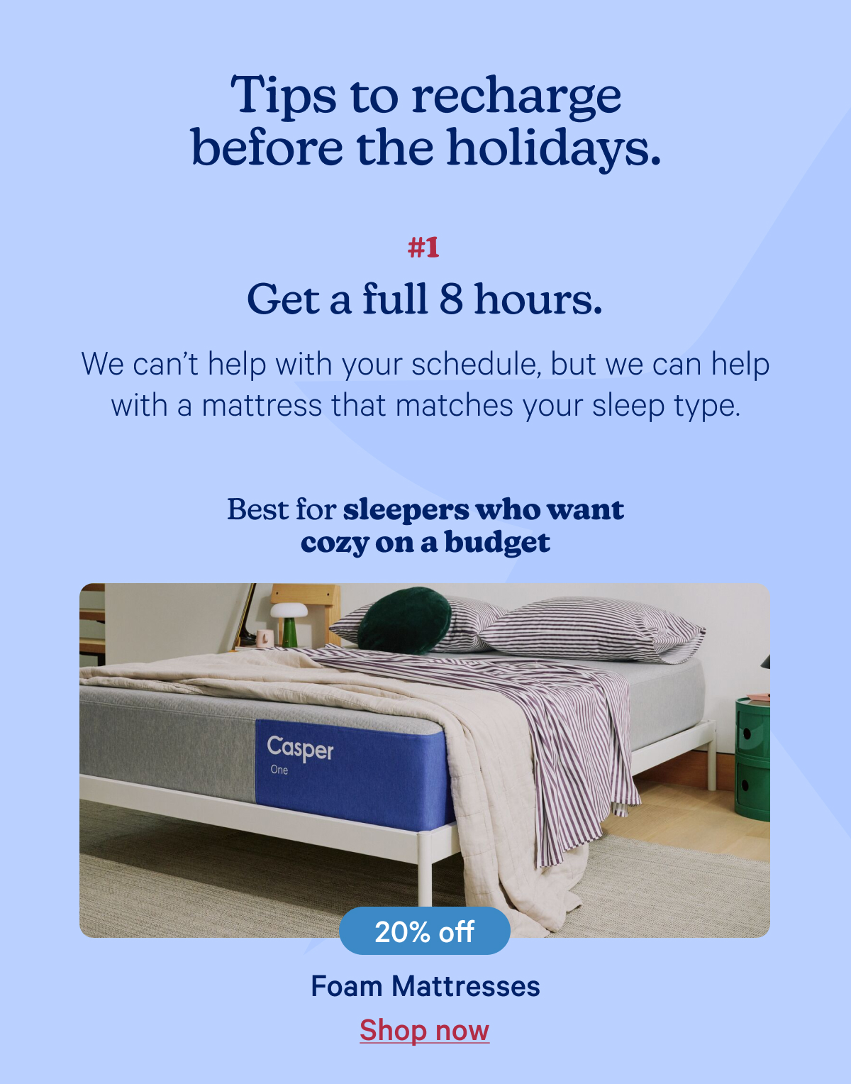 Tips to recharge before the holidays; Get a full 8 hours: We can’t help with your schedule, but we can help with a mattress that matches your sleep type.; Best for sleepers who want cozy on a budget.