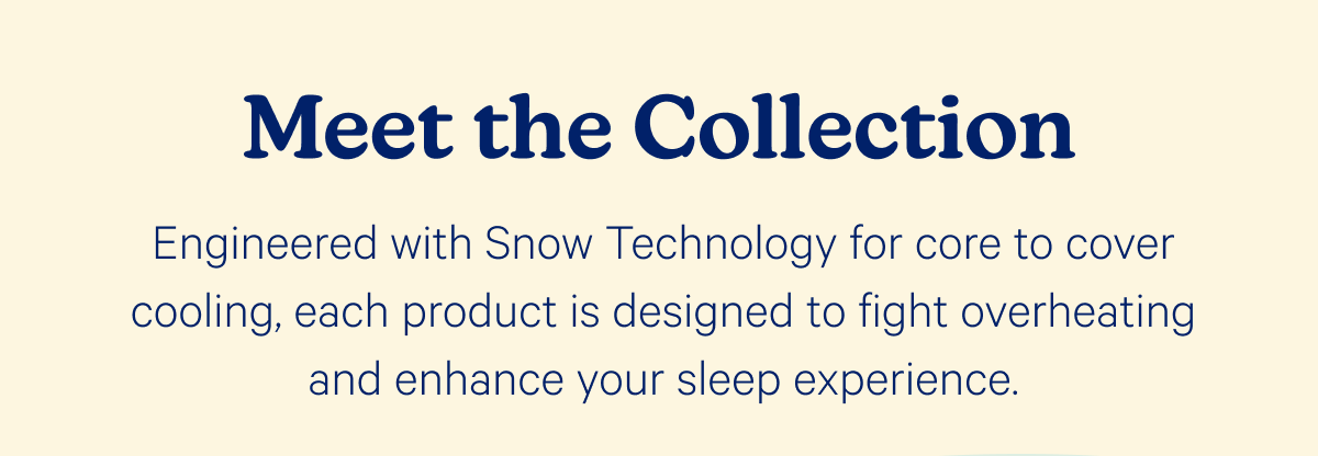 Meet the Collection; Engineered with Snow Technology for core to cover cooling, each product is designed to fight overheating and enhance your sleep experience.