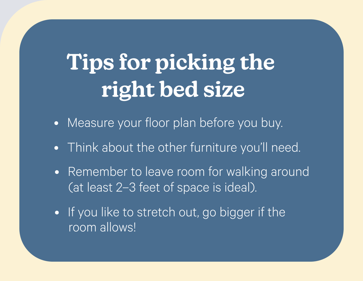 Tips for picking the right bed size; Measure your floor plan before you buy. Think about the other furniture you’ll need. Remember to leave room for walking around (at least 2–3 feet of space is ideal). If you like to stretch out, go bigger if the room allows!