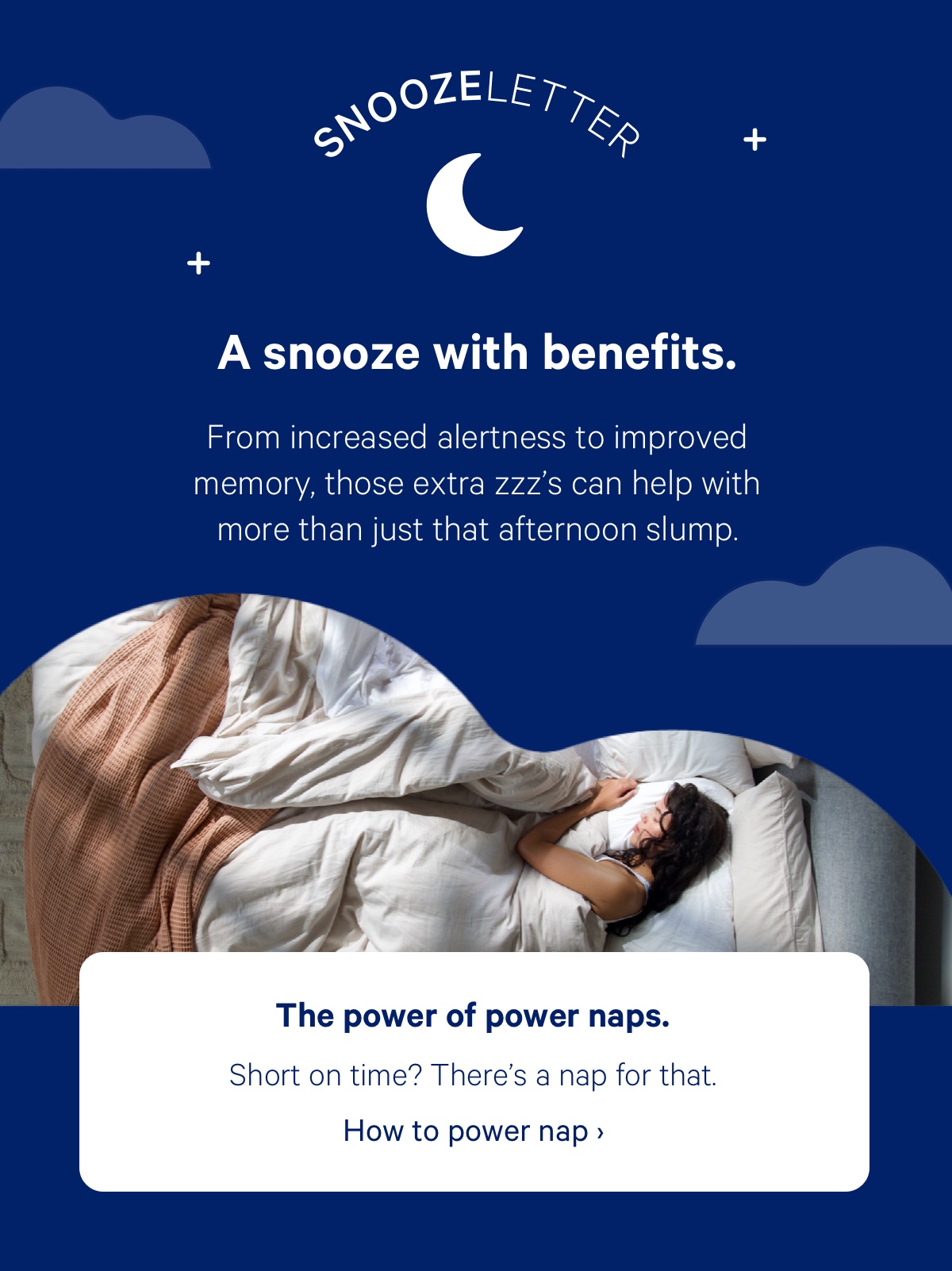 A snooze with benefits. From increased alertness to improved memory, those extra zzz's can help with more than just that afternoon slump.* The power of power naps. Short on time? There's a nap for that.