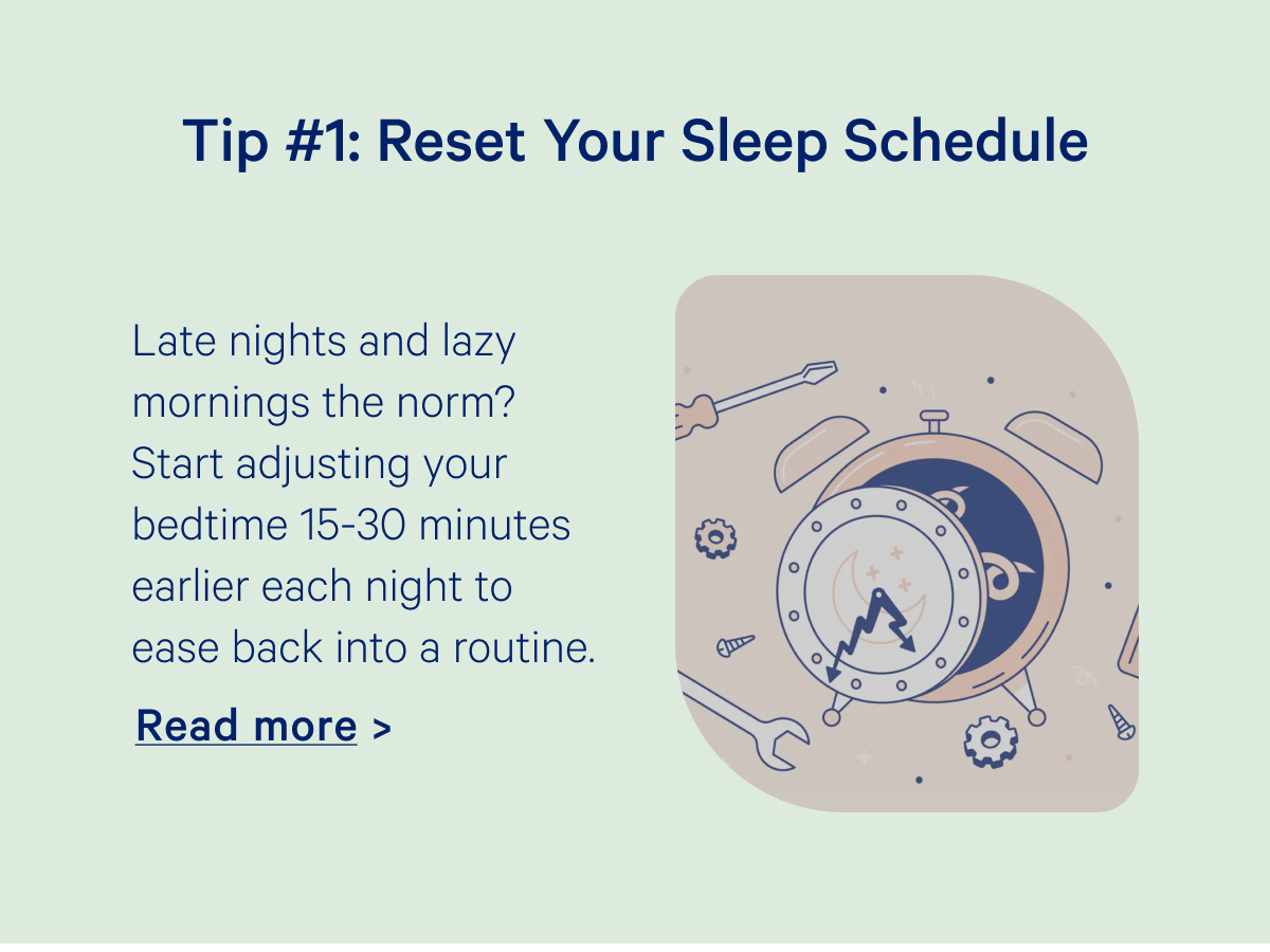 Tip #1: Reset Your Sleep Schedule; Late nights and lazy mornings the norm? Start adjusting your bedtime 15-30 minutes earlier each night to ease back into a routine. 