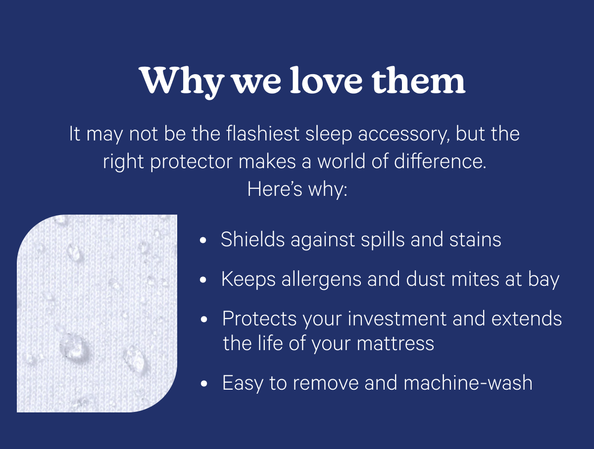 Why we love them; It may not be the flashiest sleep accessory, but the right protector makes a world of difference. Here’s why: Shields against spills and stains Keeps allergens and dust mites at bay Protects your investment and extends the life of your mattress Easy to remove and machine-wash