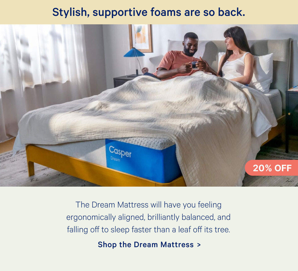 Stylish, supportive foams are so back. The Dream Mattress will have you feeling ergonomically aligned, brilliantly balanced, and falling off to sleep faster than a leaf off its tree.