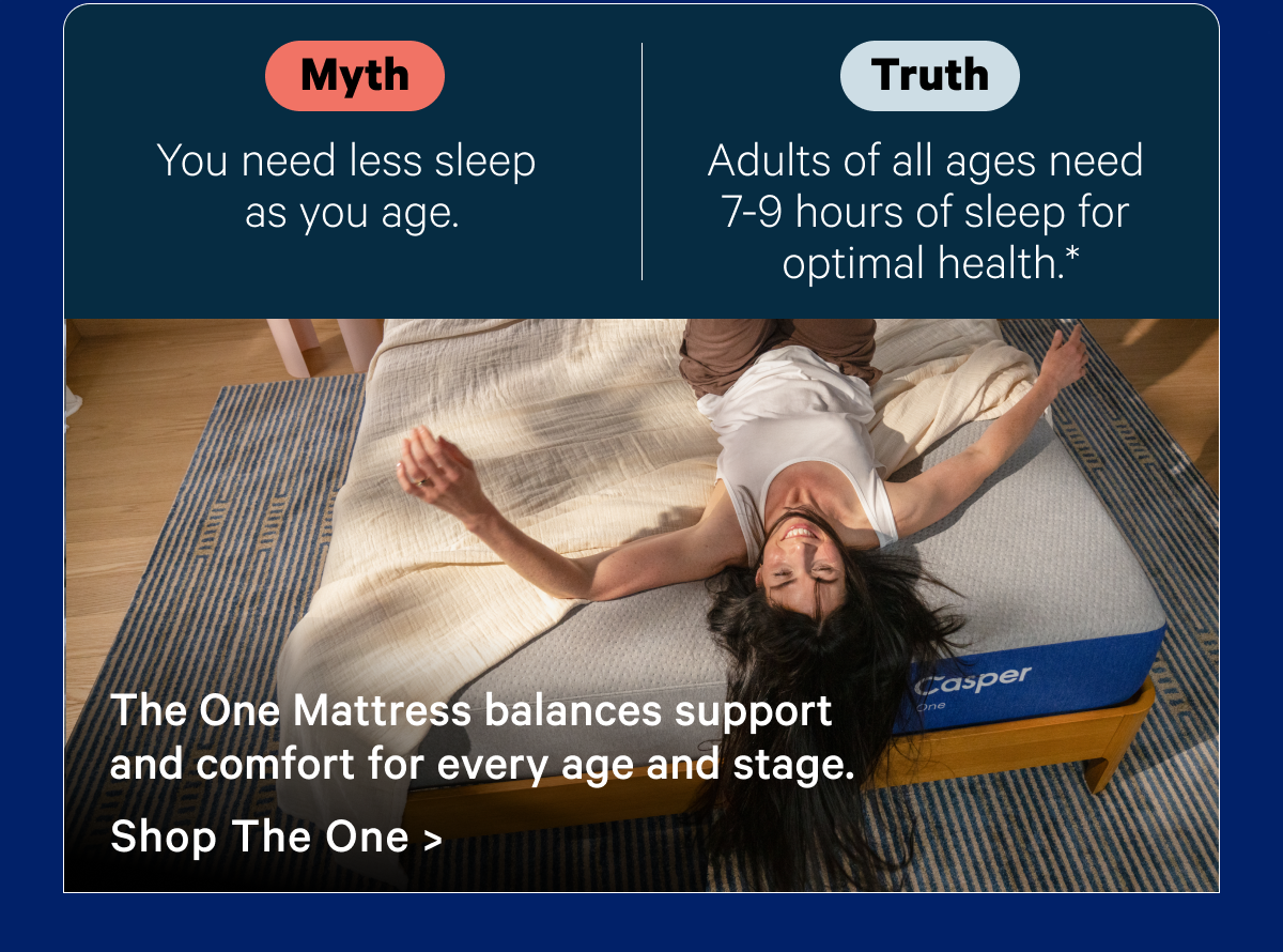 Myth: You need less sleep as you age.*; Truth: Adults of all ages need 7-9 hours of sleep for optimal health.*; The One Mattress balances support and comfort for every age and stage.