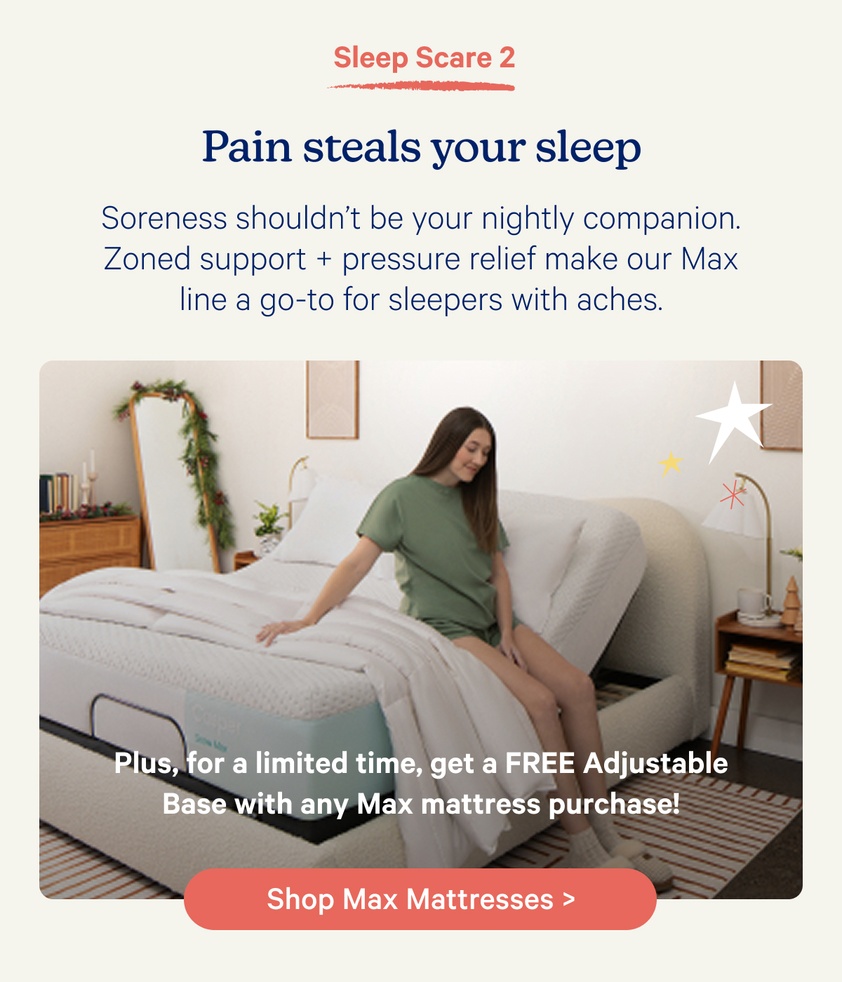 Sleep Scare 2; Pain steals your sleep; Soreness shouldn’t be your nightly companion. Zoned support + pressure relief make our Max line a go-to for sleepers with aches.  Plus, for a limited time, get a FREE Adjustable Base with any Max Mattress purchase!