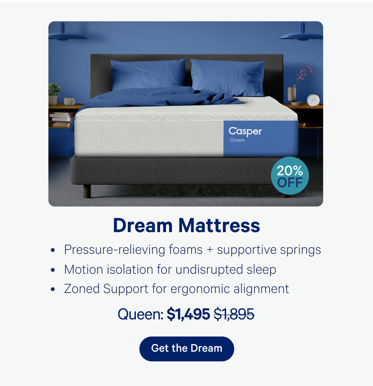 Dream Mattress 20% off; Pressure-relieving foams + supportive springs, Motion isolation for undisrupted sleep, Zoned support for ergonomic alignment