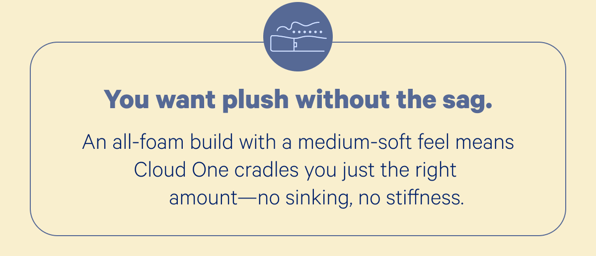 You want plush without the sag. An all-foam build with a medium-soft feel means Cloud One cradles you just the right amount—no sinking, no stiffness.