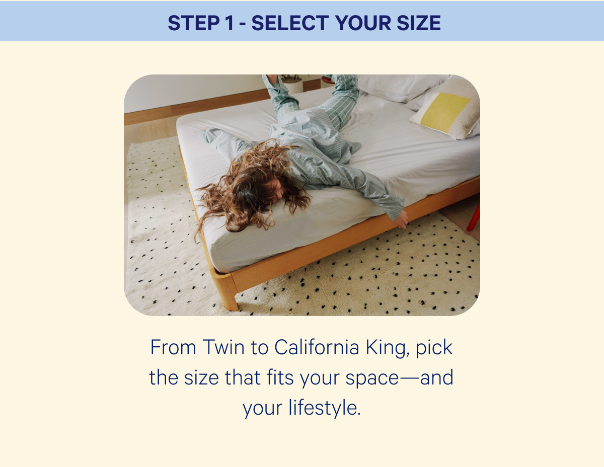 Step 1 - Select Your Size; From Twin to California King, pick the size that fits your space—and your lifestyle.