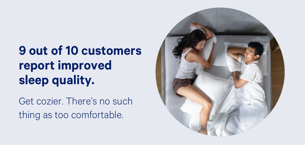 9 out of 10 customers report improved sleep quality. Get cozier. There's no such thing as too comfortable.