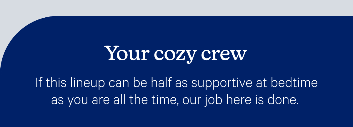 Your cozy crew; If this lineup can be half as supportive at bedtime as you are all the time, our job here is done.