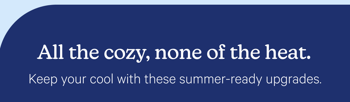 All the cozy, none of the heat.Keep your cool with these summer-ready upgrades.