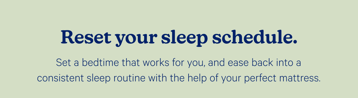 Reset your sleep schedule. Set a bedtime that works for you, and ease back into a consistent sleep routine with the help of your perfect mattress.