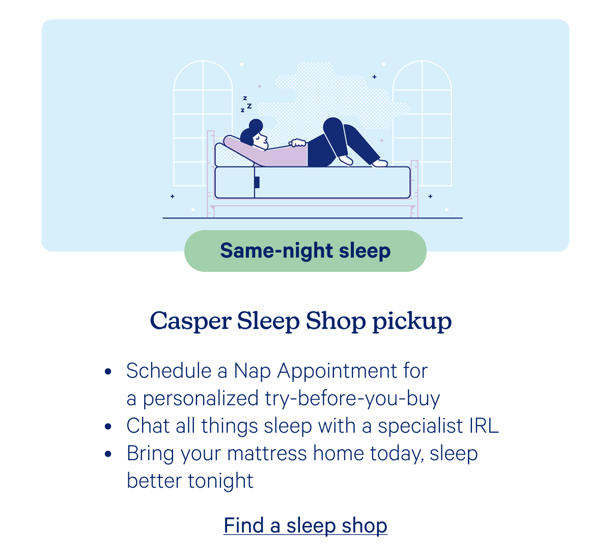 Same-night sleep; Casper Sleep Shop pickup; Schedule a Nap Appointment for a personalized try-before-you-buy, Chat all things sleep with a specialist IRL, Bring your mattress home today, sleep better tonight