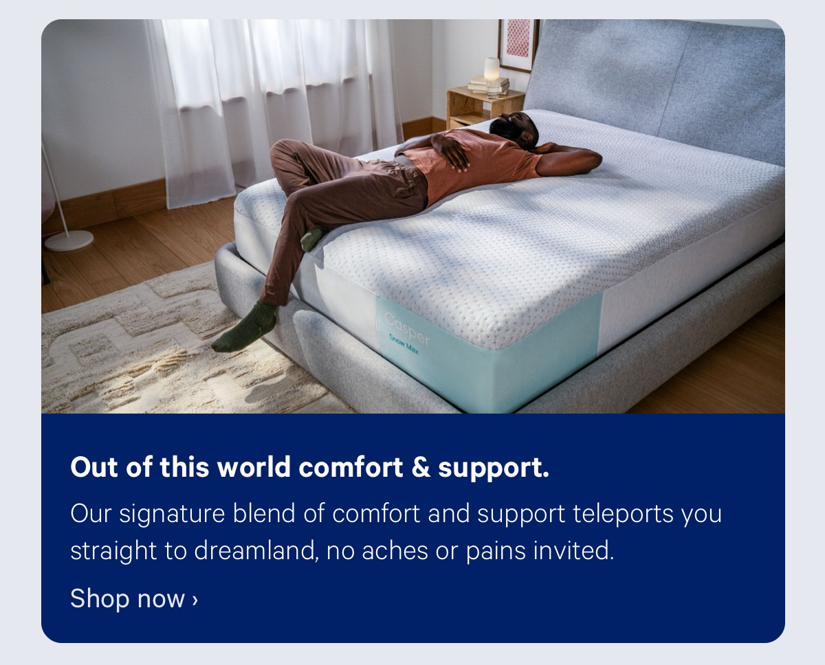 Out of this world comfort & support. Our signature blend of comfort and support teleports you straight to dreamland, no aches or pains invited. 