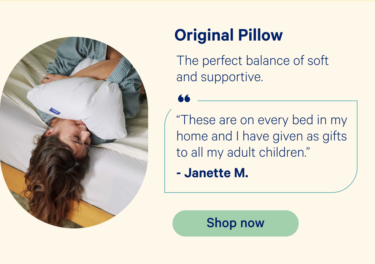 Original Pillow: The perfect balance of soft and supportive. “These are on every bed in my home and I have given as gifts to all my adult children.” -Janette M.