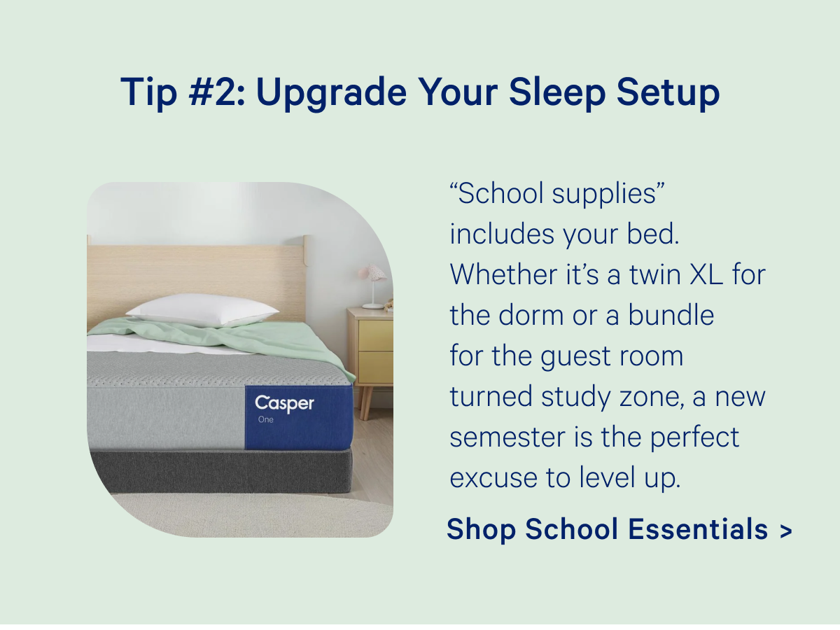 Tip #2: Upgrade Your Sleep Setup; “School supplies” includes your bed. Whether it’s a twin XL for the dorm or a bundle for the guest room turned study zone, a new semester is the perfect excuse to level up.