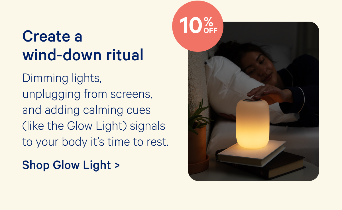 Create a wind-down ritual; Dimming lights, unplugging from screens, and adding calming cues (like the Glow Light) signals to your body it’s time to rest.