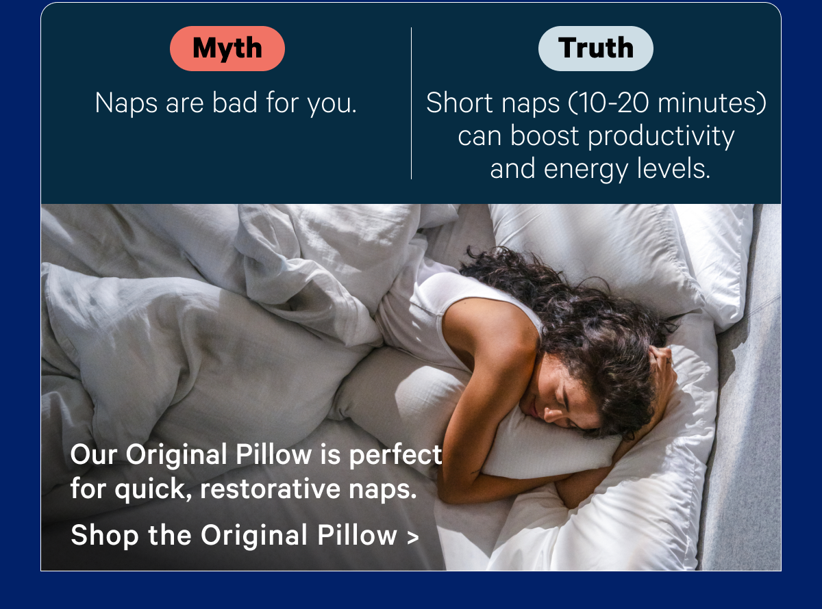 Myth: Naps are bad for you; Truth: Short naps (10-20 minutes) can boost productivity and energy levels. Our Original Pillow is perfect for quick, restorative naps.