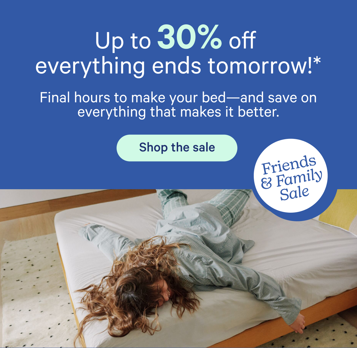 Up to 30% off everything ends tomorrow!* Final hours to make your bed—and save on everything that makes it better.