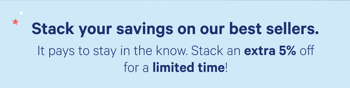 Stack your savings on our best sellers. It pays to stay in the know. Stack an extra 5% off for a limited time!